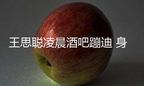 吧蹦王思位迪 大戏身边上演聪凌晨酒两女抢