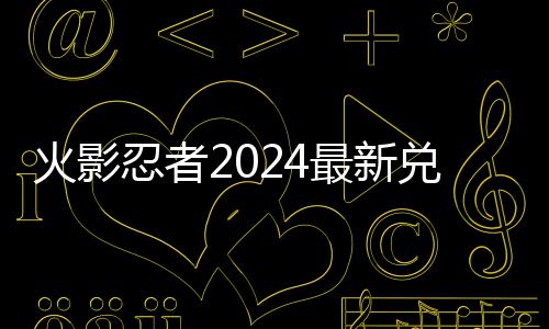 忍者兑换兑换最新码 码一览有效火影