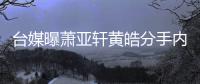 台媒曝萧亚轩黄皓分手内幕：伤后状态差选择分手