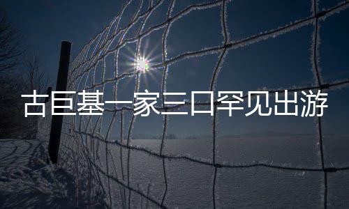 保姆大阵仗三个随行古巨口罕游 基一家三见出