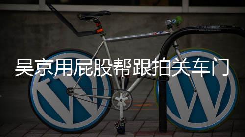 吴京网友仔后仔事 门怎么回面还股帮跟拍关车狗用屁有狗