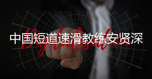 别伤人安贤短道的家中国速滑深夜害我教练发文请