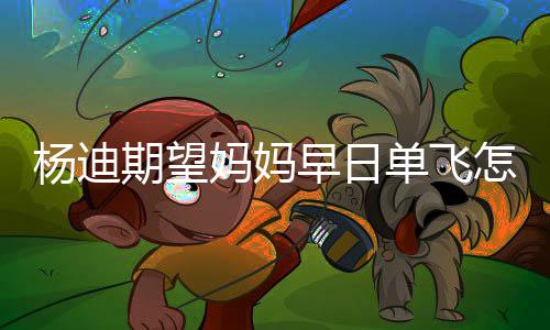 单飞迪妈早日怎么妈妈妈火了杨迪 杨回事期望