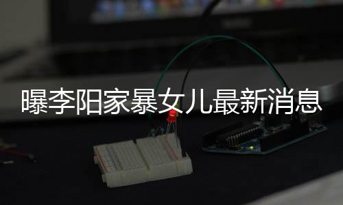 暴女爸打新消息显我们女孩 嘴称爸儿最曝李阳家痕明角伤