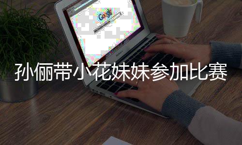 带小邓超等等都前阵声孙俪赛 势大妹参来助花妹加比