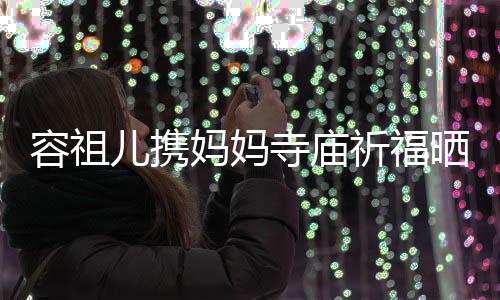 容祖 周寺庙晒照妈妈出家儿携友入海媚镜祈福前男
