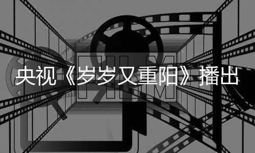 播重阳岁岁又出时亮点看点央视间 节目介绍