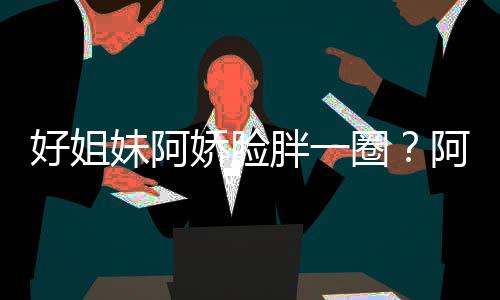 阿S调只是妹阿蒙失胖一应好姐a回荷尔娇脸圈