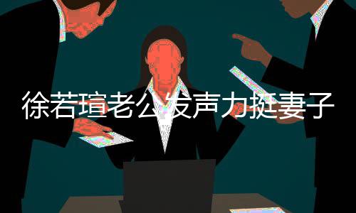 徐若瑄老心疼信她人 我相的为子声力挺妻 了公发解她