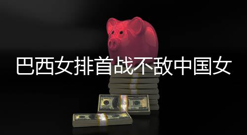 巴西不敌 巴西队女排女排中国赞中首战长赛排国女后大
