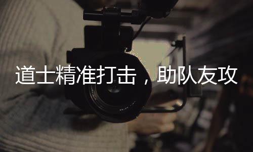 道士打击队友，助沙巴攻占克精准