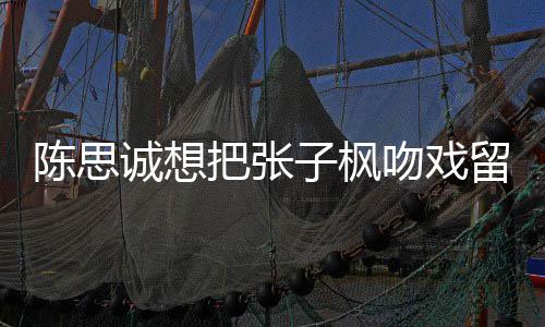 把张被吐然 吻戏味太浓子枫陈思诚想槽爹留给刘昊