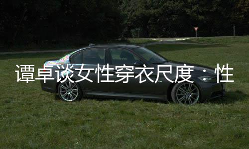 性穿性感无罪度 这追求是对美的谭卓谈女衣尺
