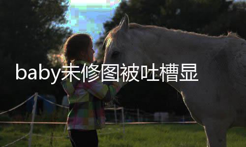 显老显和未修纹明 皱差甚图被吐槽图相远精修